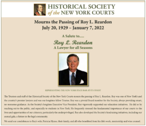 The Trustees and staff of the Historical Society of the New York Courts mourn the passing of Roy L. Reardon. Roy was one of New York’s and the country’s premier lawyers and was our longtime fellow Trustee. Roy was a pivotal Board member for the Society, always providing smart, no-nonsense guidance. As the Society’s longtime Executive Vice President, Roy vigorously supported our education initiatives. He did so by reaching out to the public, and especially to students in New York. He frequently stressed the fundamental importance of our courts to the lives and opportunities of our citizenry, particularly the underprivileged. Roy also developed the Society’s fundraising initiatives, including our annual gala, a fixture in the legal community. We send our condolences to Roy’s wife, Patricia Hynes, their family, and all who benefitted from his life’s work, mentorship and wise counsel.